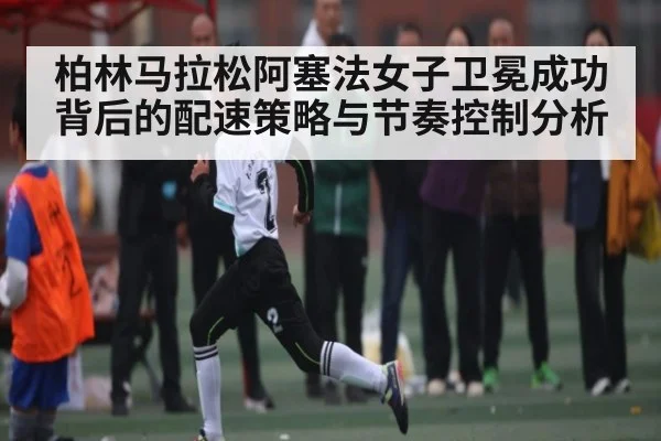 柏林马拉松阿塞法女子卫冕成功背后的配速策略与节奏控制分析
