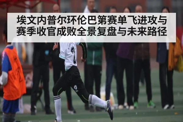 埃文内普尔环伦巴第赛单飞进攻与赛季收官成败全景复盘与未来路径