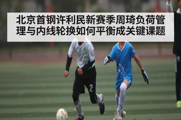 北京首钢许利民新赛季周琦负荷管理与内线轮换如何平衡成关键课题